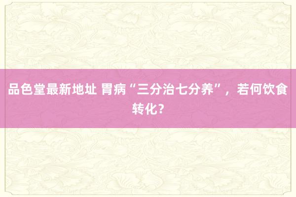 品色堂最新地址 胃病“三分治七分养”，若何饮食转化？