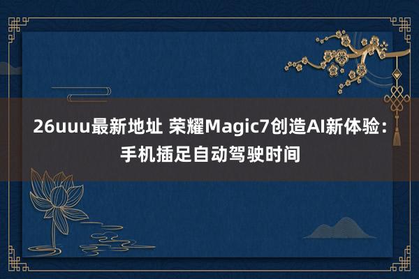 26uuu最新地址 荣耀Magic7创造AI新体验：手机插足自动驾驶时间