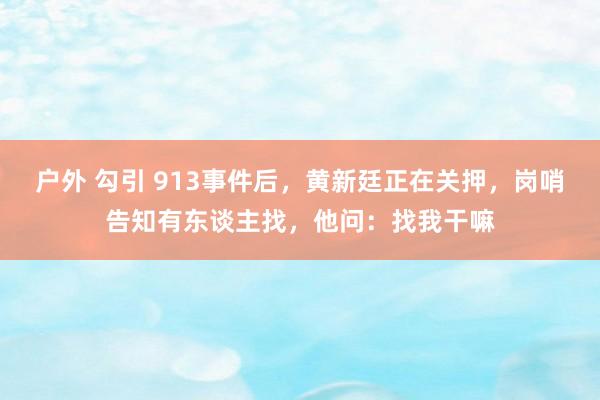 户外 勾引 913事件后，黄新廷正在关押，岗哨告知有东谈主找，他问：找我干嘛