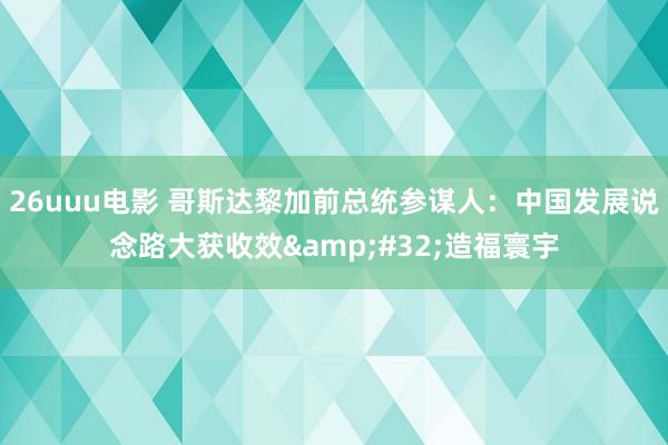 26uuu电影 哥斯达黎加前总统参谋人：中国发展说念路大获收效&#32;造福寰宇