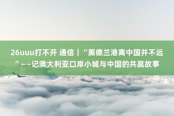 26uuu打不开 通信｜“黑德兰港离中国并不远”——记澳大利亚口岸小城与中国的共赢故事