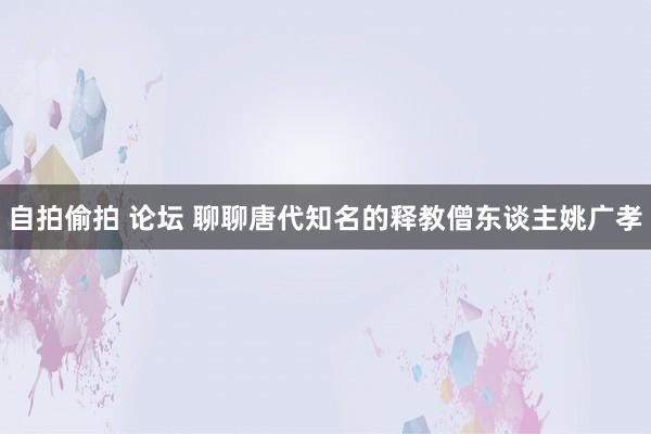 自拍偷拍 论坛 聊聊唐代知名的释教僧东谈主姚广孝