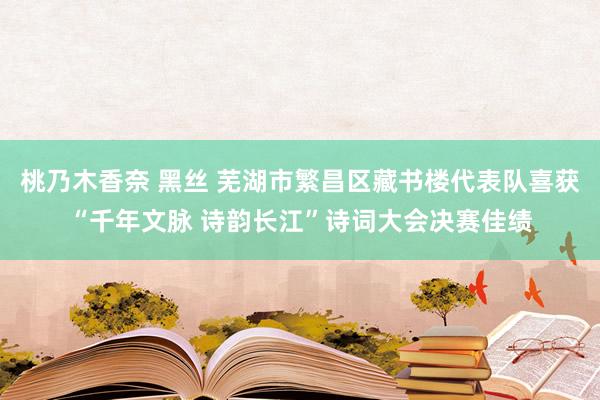 桃乃木香奈 黑丝 芜湖市繁昌区藏书楼代表队喜获“千年文脉 诗韵长江”诗词大会决赛佳绩