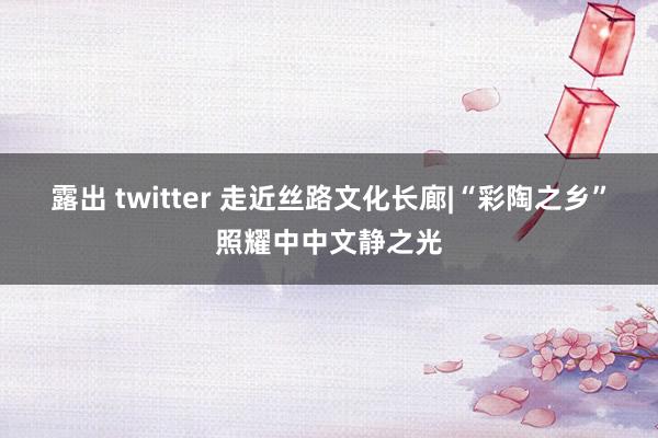 露出 twitter 走近丝路文化长廊|“彩陶之乡”照耀中中文静之光