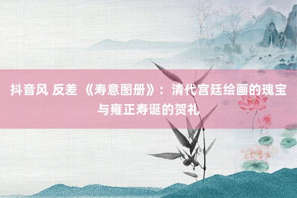 抖音风 反差 《寿意图册》：清代宫廷绘画的瑰宝与雍正寿诞的贺礼