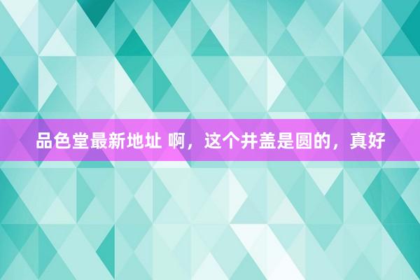 品色堂最新地址 啊，这个井盖是圆的，真好