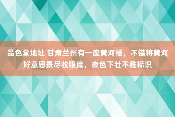 品色堂地址 甘肃兰州有一座黄河楼，不错将黄河好意思景尽收眼底，夜色下壮不雅标识