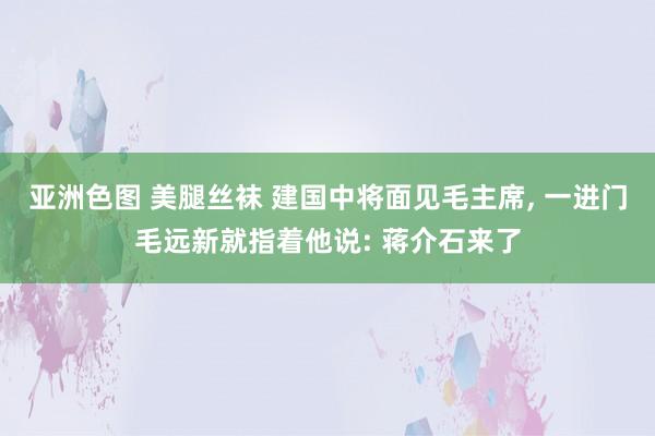 亚洲色图 美腿丝袜 建国中将面见毛主席， 一进门毛远新就指着他说: 蒋介石来了