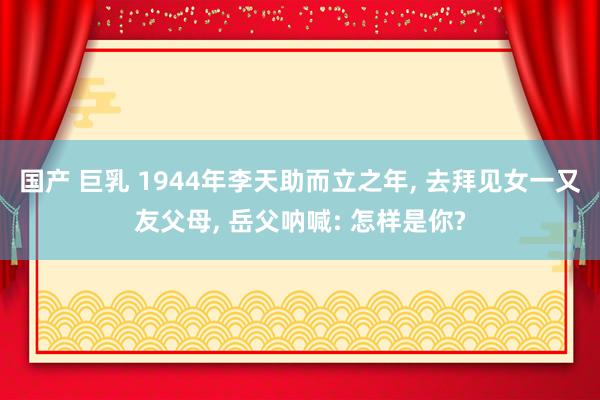 国产 巨乳 1944年李天助而立之年， 去拜见女一又友父母， 岳父呐喊: 怎样是你?