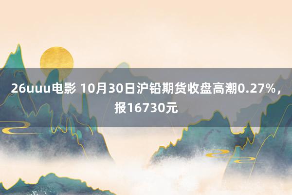 26uuu电影 10月30日沪铅期货收盘高潮0.27%，报16730元