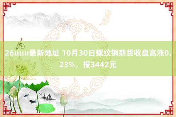 26uuu最新地址 10月30日螺纹钢期货收盘高涨0.23%，报3442元