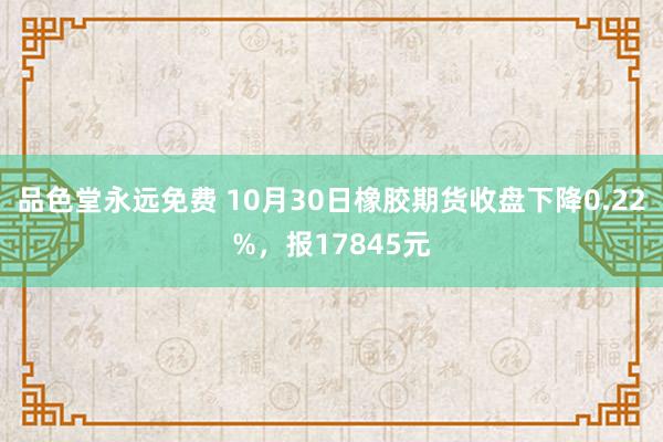 品色堂永远免费 10月30日橡胶期货收盘下降0.22%，报17845元