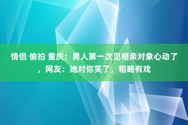 情侣 偷拍 重庆：男人第一次见相亲对象心动了，网友：她对你笑了，粗略有戏