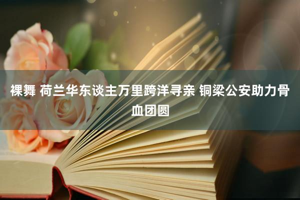 裸舞 荷兰华东谈主万里跨洋寻亲 铜梁公安助力骨血团圆