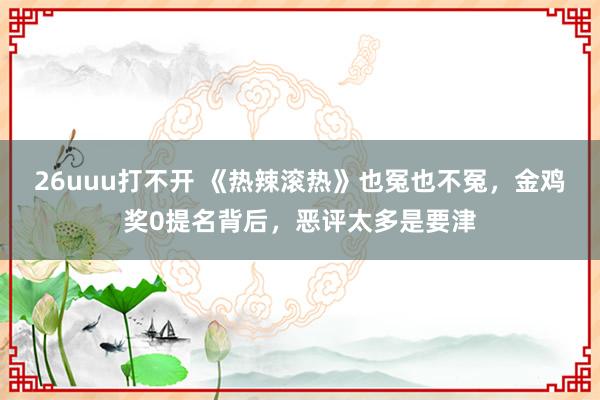 26uuu打不开 《热辣滚热》也冤也不冤，金鸡奖0提名背后，恶评太多是要津