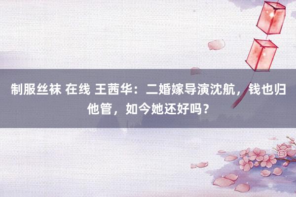 制服丝袜 在线 王茜华：二婚嫁导演沈航，钱也归他管，如今她还好吗？