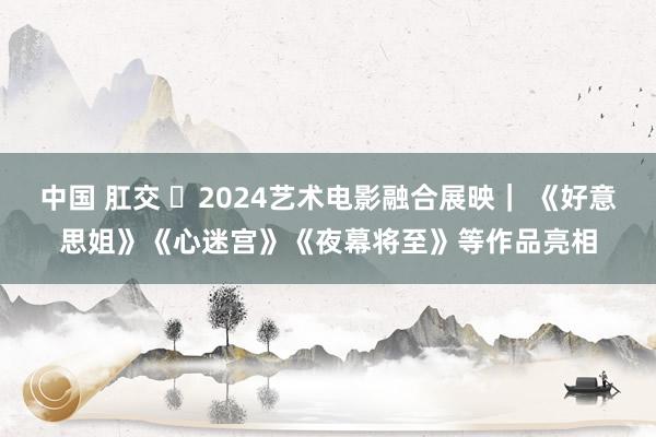 中国 肛交 ​2024艺术电影融合展映｜ 《好意思姐》《心迷宫》《夜幕将至》等作品亮相