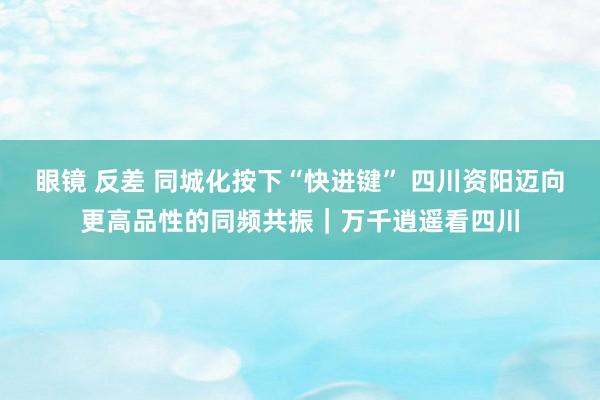 眼镜 反差 同城化按下“快进键” 四川资阳迈向更高品性的同频共振｜万千逍遥看四川