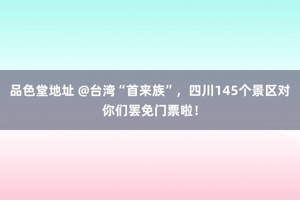 品色堂地址 @台湾“首来族”，四川145个景区对你们罢免门票啦！