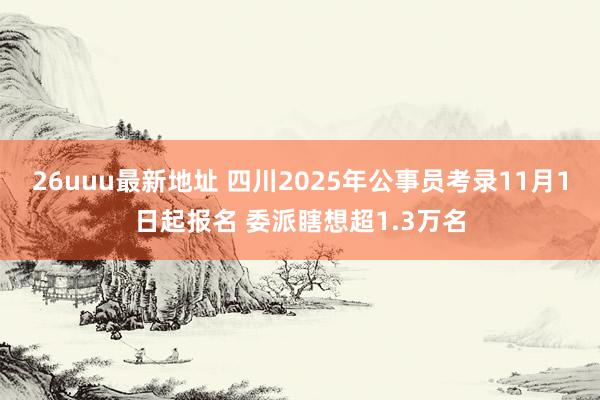 26uuu最新地址 四川2025年公事员考录11月1日起报名 委派瞎想超1.3万名