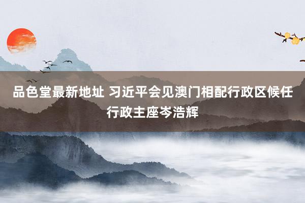 品色堂最新地址 习近平会见澳门相配行政区候任行政主座岑浩辉