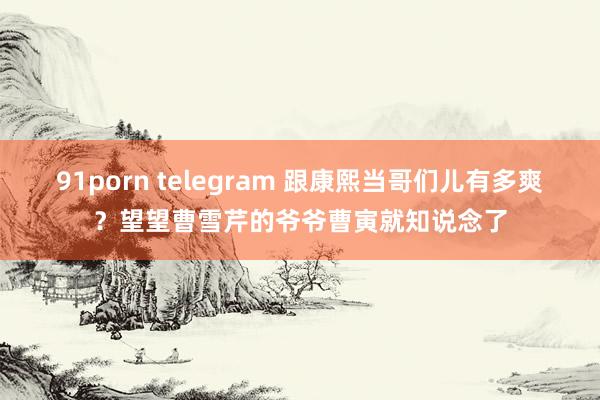 91porn telegram 跟康熙当哥们儿有多爽？望望曹雪芹的爷爷曹寅就知说念了