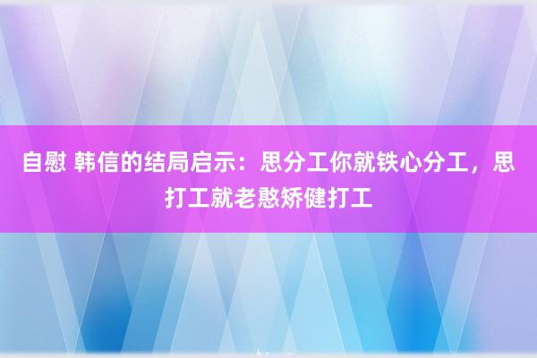 自慰 韩信的结局启示：思分工你就铁心分工，思打工就老憨矫健打工