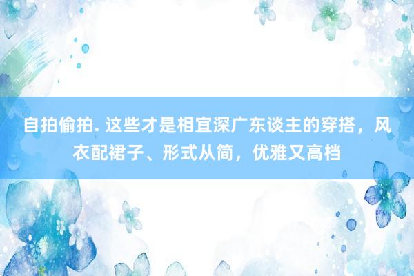 自拍偷拍. 这些才是相宜深广东谈主的穿搭，风衣配裙子、形式从简，优雅又高档