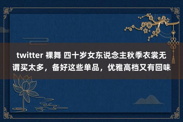 twitter 裸舞 四十岁女东说念主秋季衣裳无谓买太多，备好这些单品，优雅高档又有回味