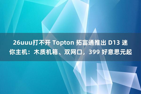 26uuu打不开 Topton 拓富通推出 D13 迷你主机：木质机箱、双网口，399 好意思元起