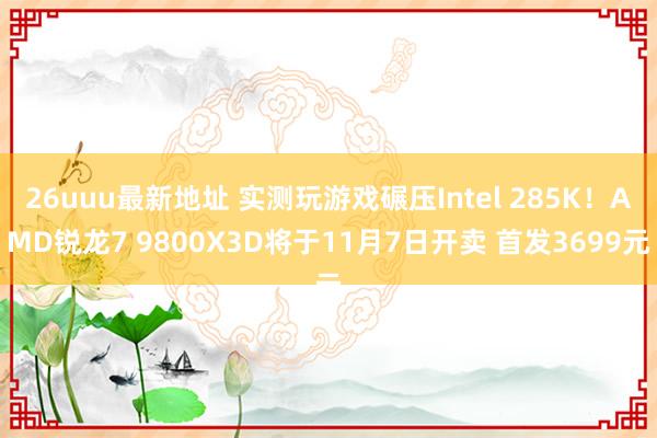 26uuu最新地址 实测玩游戏碾压Intel 285K！AMD锐龙7 9800X3D将于11月7日开卖 首发3699元