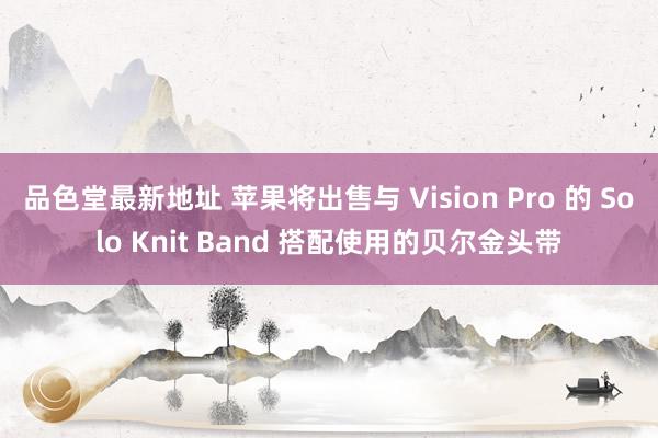 品色堂最新地址 苹果将出售与 Vision Pro 的 Solo Knit Band 搭配使用的贝尔金头带