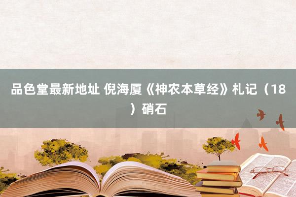 品色堂最新地址 倪海厦《神农本草经》札记（18）硝石