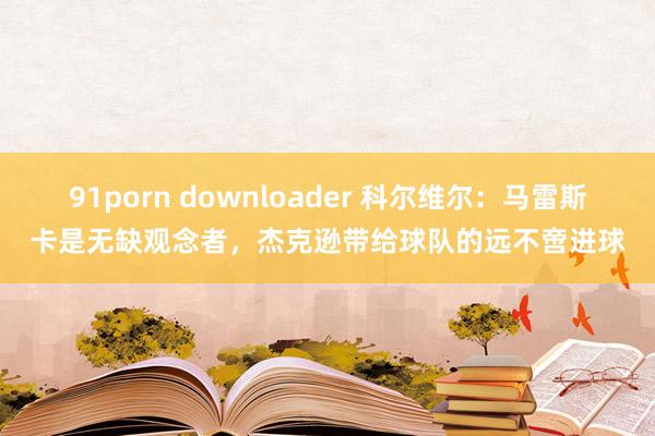 91porn downloader 科尔维尔：马雷斯卡是无缺观念者，杰克逊带给球队的远不啻进球