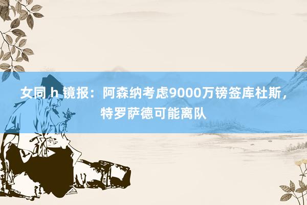 女同 h 镜报：阿森纳考虑9000万镑签库杜斯，特罗萨德可能离队