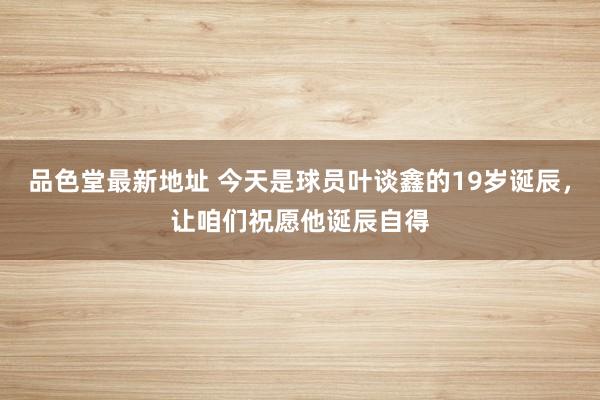 品色堂最新地址 今天是球员叶谈鑫的19岁诞辰，让咱们祝愿他诞辰自得