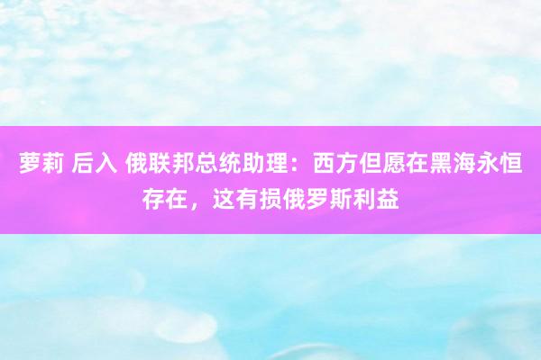 萝莉 后入 俄联邦总统助理：西方但愿在黑海永恒存在，这有损俄罗斯利益