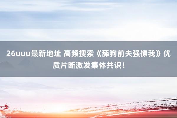 26uuu最新地址 高频搜索《舔狗前夫强撩我》优质片断激发集体共识！