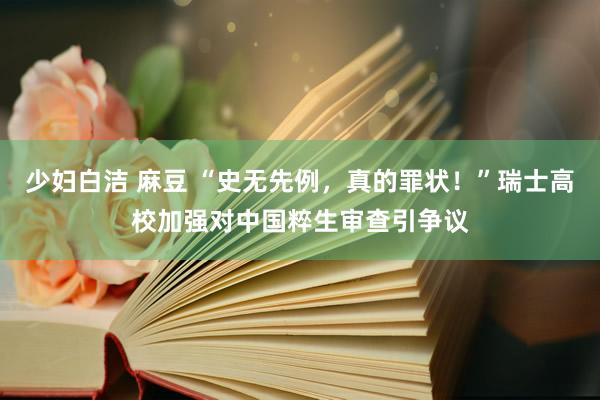 少妇白洁 麻豆 “史无先例，真的罪状！”瑞士高校加强对中国粹生审查引争议