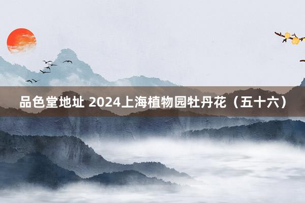 品色堂地址 2024上海植物园牡丹花（五十六）