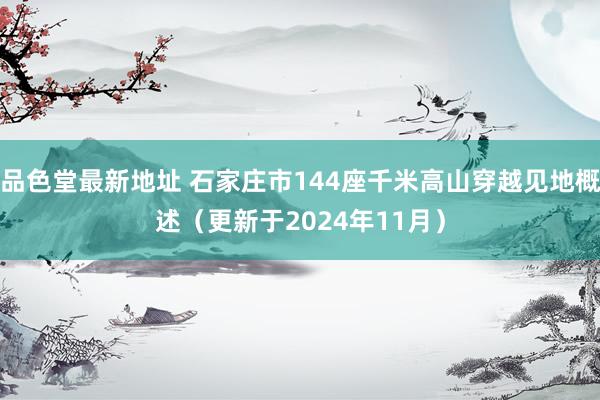 品色堂最新地址 石家庄市144座千米高山穿越见地概述（更新于2024年11月）