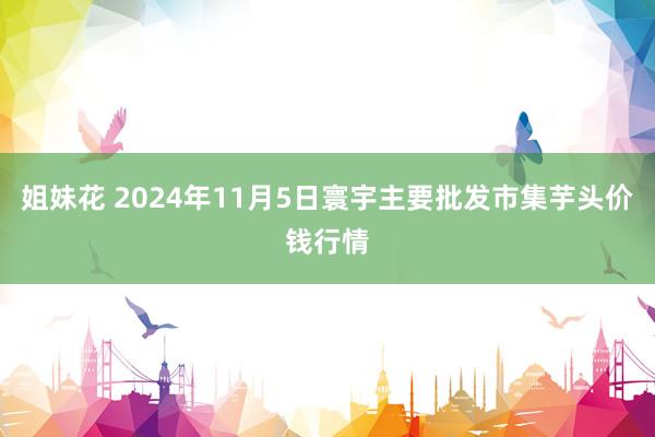 姐妹花 2024年11月5日寰宇主要批发市集芋头价钱行情