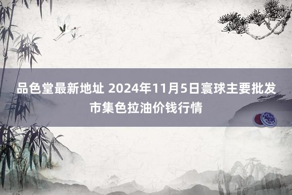 品色堂最新地址 2024年11月5日寰球主要批发市集色拉油价钱行情