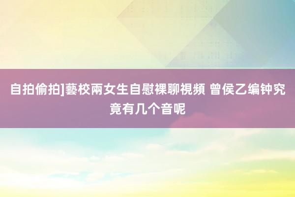 自拍偷拍]藝校兩女生自慰裸聊視頻 曾侯乙编钟究竟有几个音呢