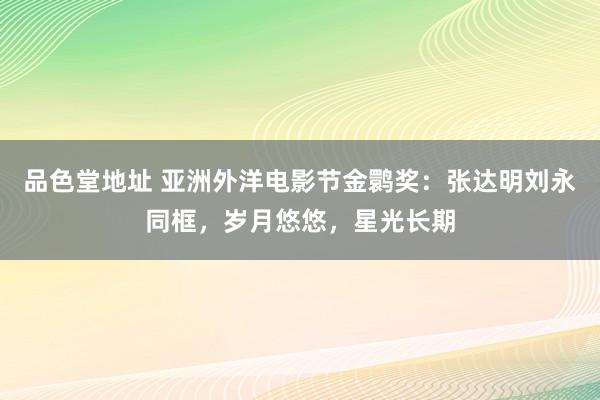 品色堂地址 亚洲外洋电影节金鹮奖：张达明刘永同框，岁月悠悠，星光长期