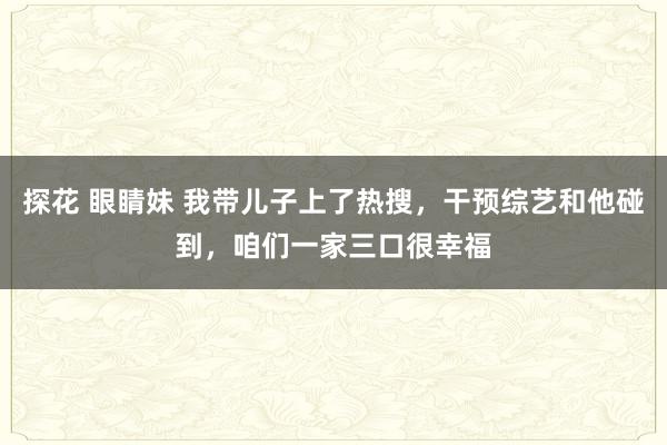 探花 眼睛妹 我带儿子上了热搜，干预综艺和他碰到，咱们一家三口很幸福