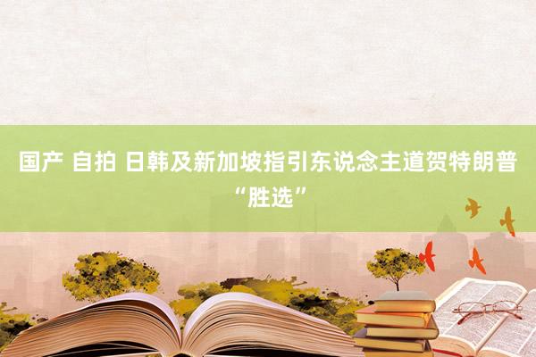 国产 自拍 日韩及新加坡指引东说念主道贺特朗普“胜选”