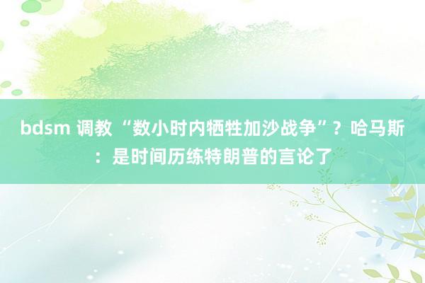 bdsm 调教 “数小时内牺牲加沙战争”？哈马斯：是时间历练特朗普的言论了