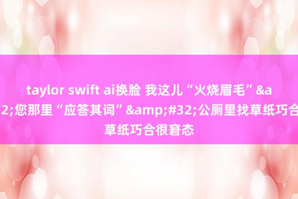 taylor swift ai换脸 我这儿“火烧眉毛”&#32;您那里“应答其词”&#32;公厕里找草纸巧合很窘态