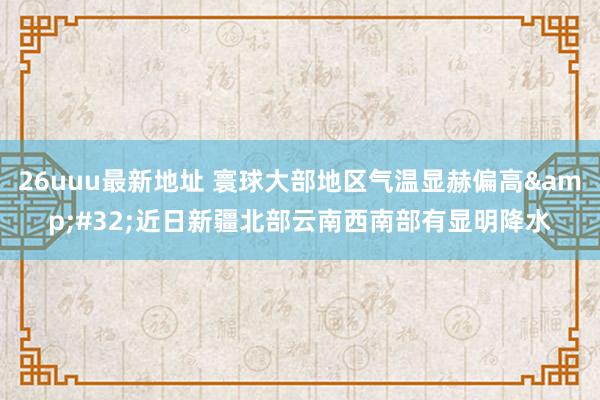 26uuu最新地址 寰球大部地区气温显赫偏高&#32;近日新疆北部云南西南部有显明降水